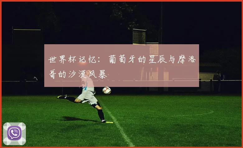 世界杯记忆：葡萄牙的星辰与摩洛哥的沙漠风暴