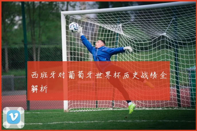 西班牙对葡萄牙世界杯历史战绩全解析