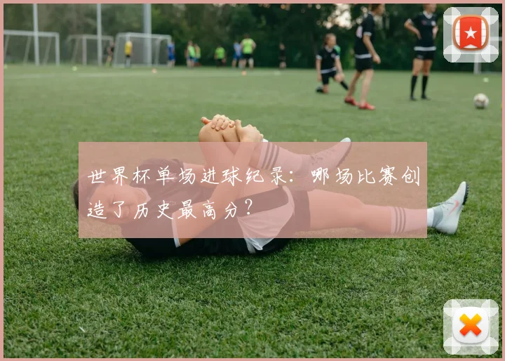 世界杯单场进球纪录:哪场比赛创造了历史最高分?