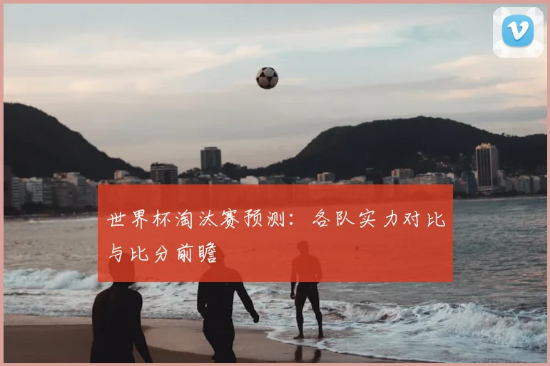世界杯淘汰赛预测：各队实力对比与比分前瞻