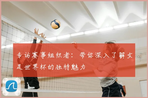 专访赛事组织者:带你深入了解女足世界杯的独特魅力