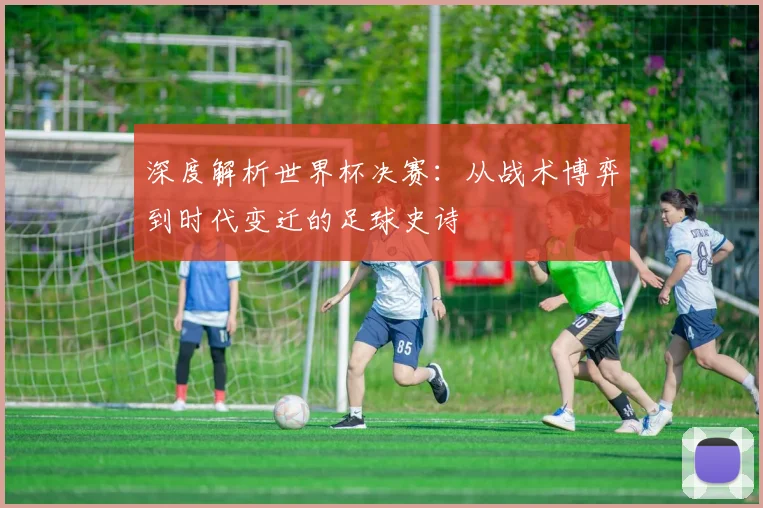 深度解析世界杯决赛：从战术博弈到时代变迁的足球史诗