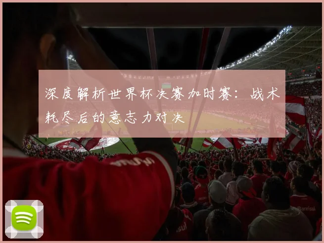 深度解析世界杯决赛加时赛：战术耗尽后的意志力对决