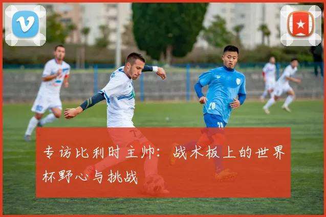 专访比利时主帅：战术板上的世界杯野心与挑战