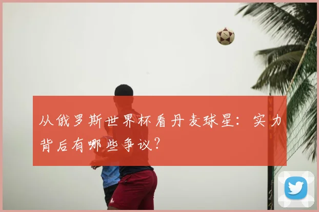 从俄罗斯世界杯看丹麦球星:实力背后有哪些争议?