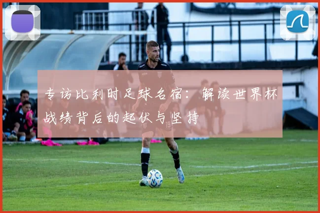 专访比利时足球名宿:解读世界杯战绩背后的起伏与坚持