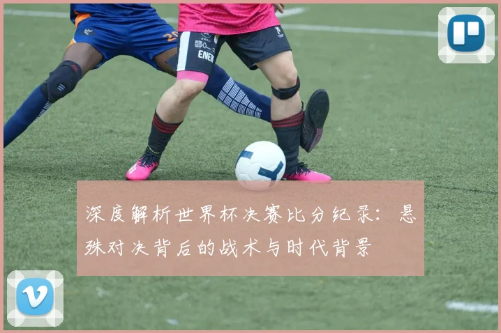 深度解析世界杯决赛比分纪录：悬殊对决背后的战术与时代背景