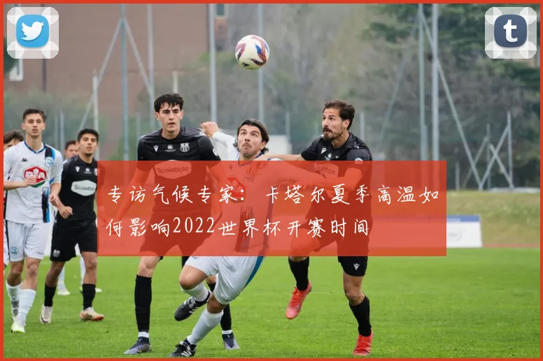 专访气候专家:卡塔尔夏季高温如何影响2022世界杯开赛时间