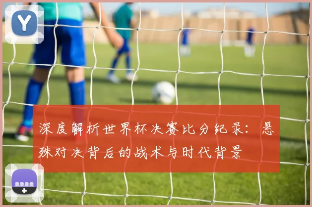 深度解析世界杯决赛比分纪录：悬殊对决背后的战术与时代背景