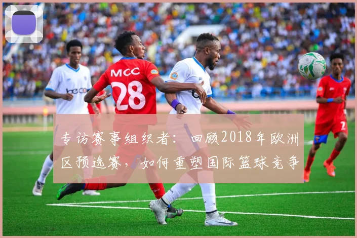 专访赛事组织者:回顾2018年欧洲区预选赛,如何重塑国际篮球竞争格局