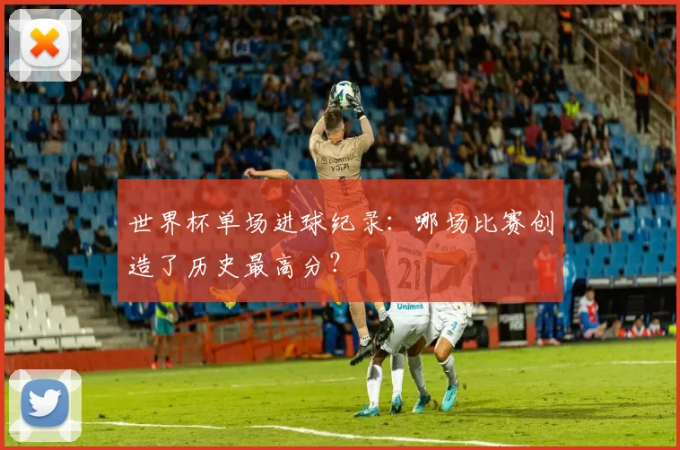 世界杯单场进球纪录:哪场比赛创造了历史最高分?