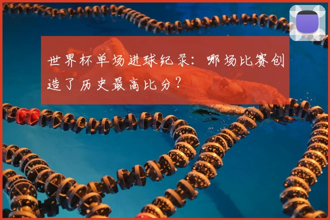 世界杯单场进球纪录:哪场比赛创造了历史最高比分?