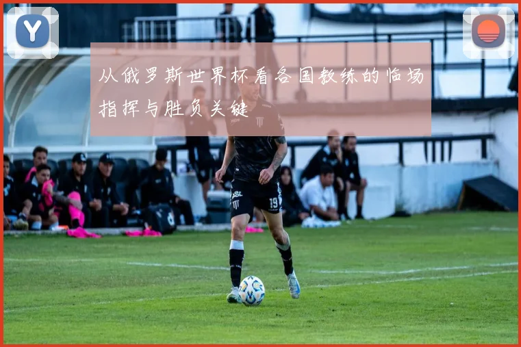 从俄罗斯世界杯看各国教练的临场指挥与胜负关键