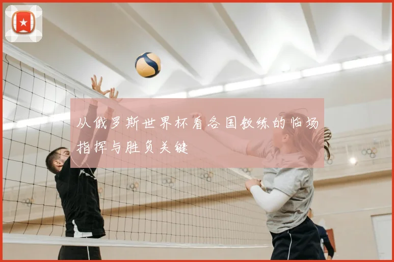 从俄罗斯世界杯看各国教练的临场指挥与胜负关键