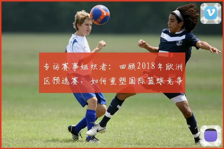 专访赛事组织者:回顾2018年欧洲区预选赛,如何重塑国际篮球竞争格局