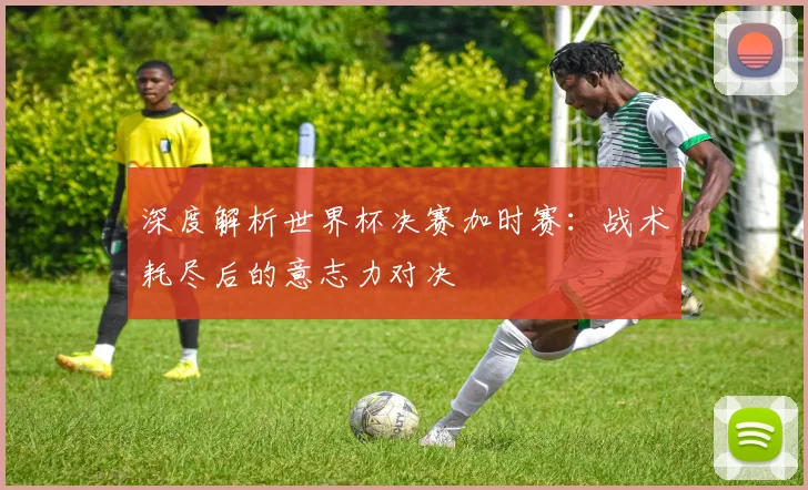 深度解析世界杯决赛加时赛：战术耗尽后的意志力对决