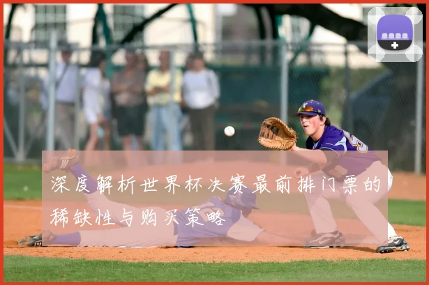 深度解析世界杯决赛最前排门票的稀缺性与购买策略