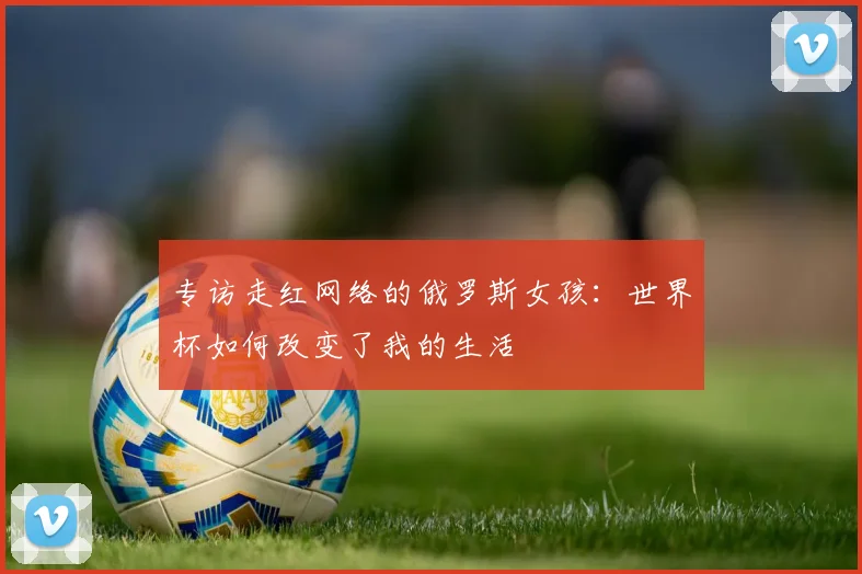 专访走红网络的俄罗斯女孩:世界杯如何改变了我的生活