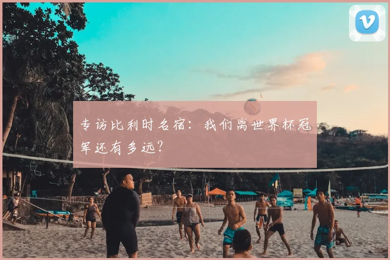 专访比利时名宿:我们离世界杯冠军还有多远?